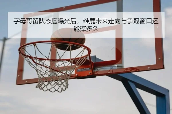 字母哥留队态度曝光后，雄鹿未来走向与争冠窗口还能撑多久