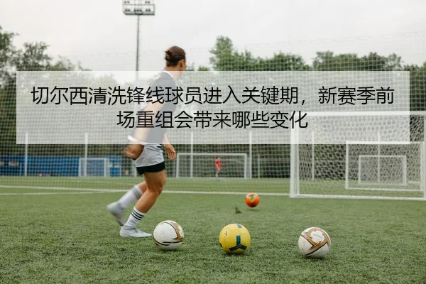 切尔西清洗锋线球员进入关键期，新赛季前场重组会带来哪些变化